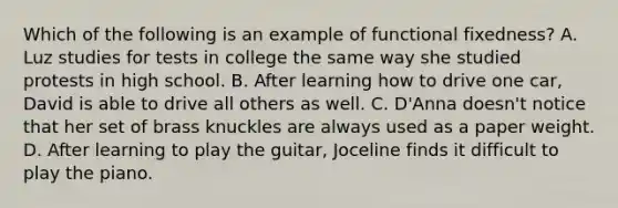 Which of the following is an example of functional fixedness? A. Luz studies for tests in college the same way she studied protests in high school. B. After learning how to drive one car, David is able to drive all others as well. C. D'Anna doesn't notice that her set of brass knuckles are always used as a paper weight. D. After learning to play the guitar, Joceline finds it difficult to play the piano.