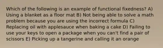 Which of the following is an example of functional fixedness? A) Using a blanket as a floor mat B) Not being able to solve a math problem because you are using the incorrect formula C) Replacing oil with applesauce when baking a cake D) Failing to use your keys to open a package when you can't find a pair of scissors E) Picking up a tangerine and calling it an orange