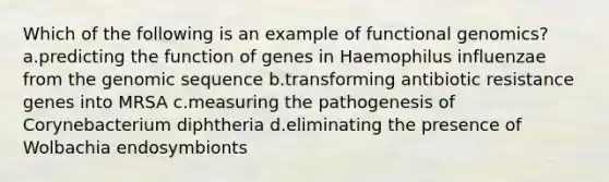 Which of the following is an example of functional genomics? a.predicting the function of genes in Haemophilus influenzae from the genomic sequence b.transforming antibiotic resistance genes into MRSA c.measuring the pathogenesis of Corynebacterium diphtheria d.eliminating the presence of Wolbachia endosymbionts