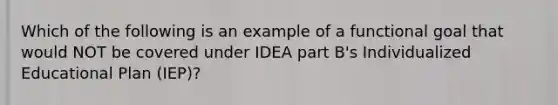 Which of the following is an example of a functional goal that would NOT be covered under IDEA part B's Individualized Educational Plan (IEP)?