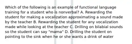 Which of the following is an example of functional language training for a student who is nonverbal? A. Rewarding the student for making a vocalization approximating a sound made by the teacher B. Rewarding the student for any vocalization made while looking at the teacher C. Drilling on bilabial sounds so the student can say "mama" D. Drilling the student on pointing to the sink when he or she wants a drink of water