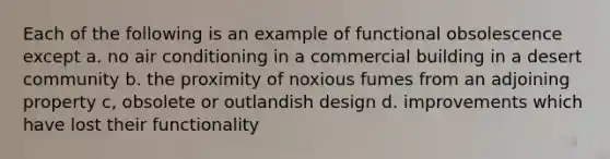 Each of the following is an example of functional obsolescence except a. no air conditioning in a commercial building in a desert community b. the proximity of noxious fumes from an adjoining property c, obsolete or outlandish design d. improvements which have lost their functionality