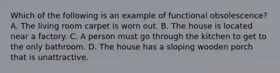 Which of the following is an example of functional obsolescence? A. The living room carpet is worn out. B. The house is located near a factory. C. A person must go through the kitchen to get to the only bathroom. D. The house has a sloping wooden porch that is unattractive.