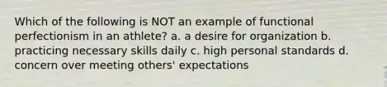 Which of the following is NOT an example of functional perfectionism in an athlete? a. a desire for organization b. practicing necessary skills daily c. high personal standards d. concern over meeting others' expectations