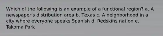 Which of the following is an example of a functional region? a. A newspaper's distribution area b. Техas c. A neighborhood in a city where everyone speaks Spanish d. Redskins nation e. Takoma Park