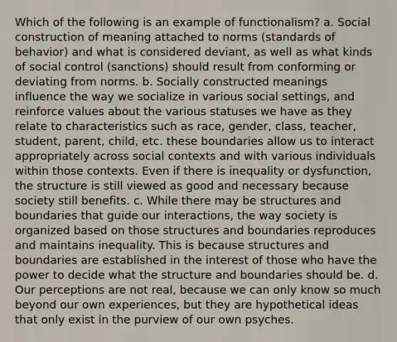 Which of the following is an example of functionalism? a. Social construction of meaning attached to norms (standards of behavior) and what is considered deviant, as well as what kinds of social control (sanctions) should result from conforming or deviating from norms. b. Socially constructed meanings influence the way we socialize in various social settings, and reinforce values about the various statuses we have as they relate to characteristics such as race, gender, class, teacher, student, parent, child, etc. these boundaries allow us to interact appropriately across social contexts and with various individuals within those contexts. Even if there is inequality or dysfunction, the structure is still viewed as good and necessary because society still benefits. c. While there may be structures and boundaries that guide our interactions, the way society is organized based on those structures and boundaries reproduces and maintains inequality. This is because structures and boundaries are established in the interest of those who have the power to decide what the structure and boundaries should be. d. Our perceptions are not real, because we can only know so much beyond our own experiences, but they are hypothetical ideas that only exist in the purview of our own psyches.