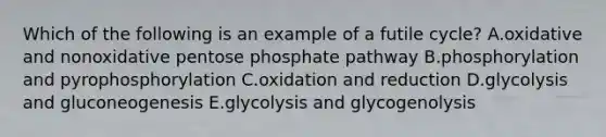 Which of the following is an example of a futile cycle? A.oxidative and nonoxidative pentose phosphate pathway B.phosphorylation and pyrophosphorylation C.oxidation and reduction D.glycolysis and gluconeogenesis E.glycolysis and glycogenolysis