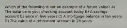 Which of the following is not an example of a future value? A) The balance in your checking account today B) A savings account balance in five years C) A mortgage balance in ten years D) The value of a retirement account in 20 years