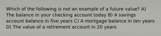 Which of the following is not an example of a future value? A) The balance in your checking account today B) A savings account balance in five years C) A mortgage balance in ten years D) The value of a retirement account in 20 years