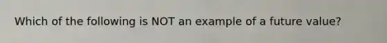 Which of the following is NOT an example of a future value?