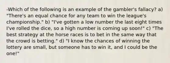 -Which of the following is an example of the gambler's fallacy? a) "There's an equal chance for any team to win the league's championship." b) "I've gotten a low number the last eight times I've rolled the dice, so a high number is coming up soon!" c) "The best strategy at the horse races is to bet in the same way that the crowd is betting." d) "I know the chances of winning the lottery are small, but someone has to win it, and I could be the one!"