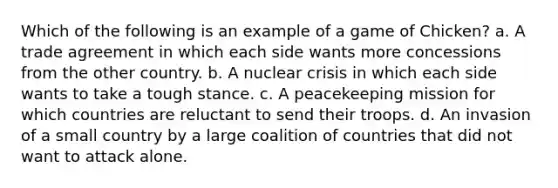 Which of the following is an example of a game of Chicken? a. A trade agreement in which each side wants more concessions from the other country. b. A nuclear crisis in which each side wants to take a tough stance. c. A peacekeeping mission for which countries are reluctant to send their troops. d. An invasion of a small country by a large coalition of countries that did not want to attack alone.