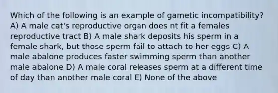 Which of the following is an example of gametic incompatibility? A) A male cat's reproductive organ does nt fit a females reproductive tract B) A male shark deposits his sperm in a female shark, but those sperm fail to attach to her eggs C) A male abalone produces faster swimming sperm than another male abalone D) A male coral releases sperm at a different time of day than another male coral E) None of the above