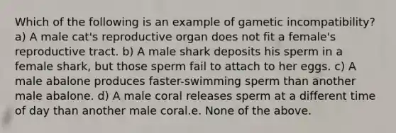 Which of the following is an example of gametic incompatibility? a) A male cat's reproductive organ does not fit a female's reproductive tract. b) A male shark deposits his sperm in a female shark, but those sperm fail to attach to her eggs. c) A male abalone produces faster-swimming sperm than another male abalone. d) A male coral releases sperm at a different time of day than another male coral.e. None of the above.