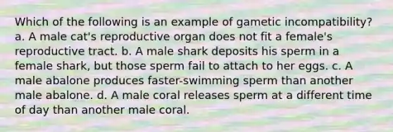 Which of the following is an example of gametic incompatibility? a. A male cat's reproductive organ does not fit a female's reproductive tract. b. A male shark deposits his sperm in a female shark, but those sperm fail to attach to her eggs. c. A male abalone produces faster-swimming sperm than another male abalone. d. A male coral releases sperm at a different time of day than another male coral.