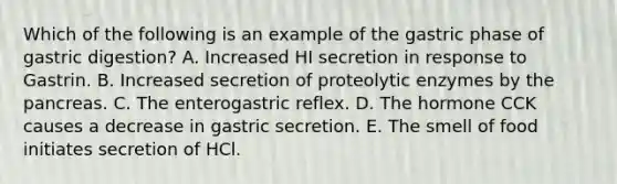 Which of the following is an example of the gastric phase of gastric digestion? A. Increased HI secretion in response to Gastrin. B. Increased secretion of proteolytic enzymes by <a href='https://www.questionai.com/knowledge/kITHRba4Cd-the-pancreas' class='anchor-knowledge'>the pancreas</a>. C. The enterogastric reflex. D. The hormone CCK causes a decrease in gastric secretion. E. The smell of food initiates secretion of HCl.