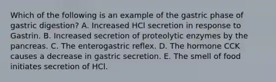 Which of the following is an example of the gastric phase of gastric digestion? A. Increased HCl secretion in response to Gastrin. B. Increased secretion of proteolytic enzymes by the pancreas. C. The enterogastric reflex. D. The hormone CCK causes a decrease in gastric secretion. E. The smell of food initiates secretion of HCl.