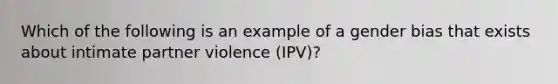 Which of the following is an example of a gender bias that exists about intimate partner violence (IPV)?