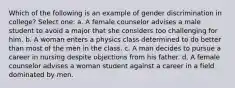 Which of the following is an example of gender discrimination in college? Select one: a. A female counselor advises a male student to avoid a major that she considers too challenging for him. b. A woman enters a physics class determined to do better than most of the men in the class. c. A man decides to pursue a career in nursing despite objections from his father. d. A female counselor advises a woman student against a career in a field dominated by men.