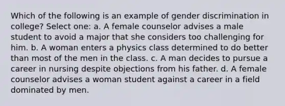 Which of the following is an example of gender discrimination in college? Select one: a. A female counselor advises a male student to avoid a major that she considers too challenging for him. b. A woman enters a physics class determined to do better than most of the men in the class. c. A man decides to pursue a career in nursing despite objections from his father. d. A female counselor advises a woman student against a career in a field dominated by men.