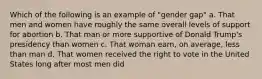 Which of the following is an example of "gender gap" a. That men and women have roughly the same overall levels of support for abortion b. That man or more supportive of Donald Trump's presidency than women c. That woman earn, on average, less than man d. That women received the right to vote in the United States long after most men did