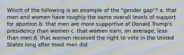 Which of the following is an example of the "gender gap"? a. that men and women have roughly the same overall levels of support for abortion b. that men are more supportive of Donald Trump's presidency than women c. that women earn, on average, less than men d. that women received the right to vote in the United States long after most men did