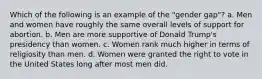 Which of the following is an example of the "gender gap"? a. Men and women have roughly the same overall levels of support for abortion. b. Men are more supportive of Donald Trump's presidency than women. c. Women rank much higher in terms of religiosity than men. d. Women were granted the right to vote in the United States long after most men did.