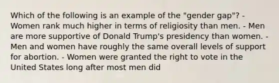 Which of the following is an example of the "gender gap"? - Women rank much higher in terms of religiosity than men. - Men are more supportive of Donald Trump's presidency than women. - Men and women have roughly the same overall levels of support for abortion. - Women were granted the right to vote in the United States long after most men did