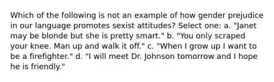 Which of the following is not an example of how gender prejudice in our language promotes sexist attitudes? Select one: a. "Janet may be blonde but she is pretty smart." b. "You only scraped your knee. Man up and walk it off." c. "When I grow up I want to be a firefighter." d. "I will meet Dr. Johnson tomorrow and I hope he is friendly."