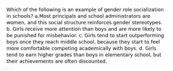 Which of the following is an example of gender role socialization in schools? a.Most principals and school administrators are women, and this social structure reinforces gender stereotypes. b. Girls receive more attention than boys and are more likely to be punished for misbehavior. c. Girls tend to start outperforming boys once they reach middle school, because they start to feel more comfortable competing academically with boys. d. Girls tend to earn higher grades than boys in elementary school, but their achievements are often discounted.