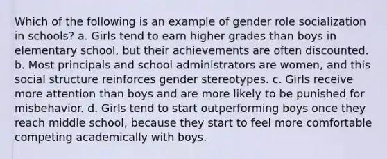 Which of the following is an example of gender role socialization in schools? a. Girls tend to earn higher grades than boys in elementary school, but their achievements are often discounted. b. Most principals and school administrators are women, and this social structure reinforces gender stereotypes. c. Girls receive more attention than boys and are more likely to be punished for misbehavior. d. Girls tend to start outperforming boys once they reach middle school, because they start to feel more comfortable competing academically with boys.