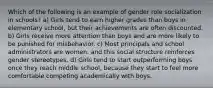 Which of the following is an example of gender role socialization in schools? a) Girls tend to earn higher grades than boys in elementary school, but their achievements are often discounted. b) Girls receive more attention than boys and are more likely to be punished for misbehavior. c) Most principals and school administrators are women, and this social structure reinforces gender stereotypes. d) Girls tend to start outperforming boys once they reach middle school, because they start to feel more comfortable competing academically with boys.