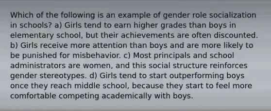 Which of the following is an example of gender role socialization in schools? a) Girls tend to earn higher grades than boys in elementary school, but their achievements are often discounted. b) Girls receive more attention than boys and are more likely to be punished for misbehavior. c) Most principals and school administrators are women, and this social structure reinforces <a href='https://www.questionai.com/knowledge/kRT5IHLlku-gender-stereotypes' class='anchor-knowledge'>gender stereotypes</a>. d) Girls tend to start outperforming boys once they reach middle school, because they start to feel more comfortable competing academically with boys.