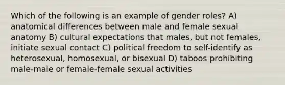 Which of the following is an example of gender roles? A) anatomical differences between male and female sexual anatomy B) cultural expectations that males, but not females, initiate sexual contact C) political freedom to self-identify as heterosexual, homosexual, or bisexual D) taboos prohibiting male-male or female-female sexual activities