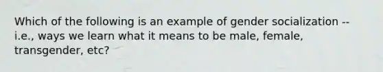 Which of the following is an example of gender socialization -- i.e., ways we learn what it means to be male, female, transgender, etc?