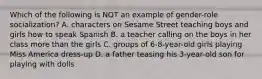 Which of the following is NOT an example of gender-role socialization? A. characters on Sesame Street teaching boys and girls how to speak Spanish B. a teacher calling on the boys in her class more than the girls C. groups of 6-8-year-old girls playing Miss America dress-up D. a father teasing his 3-year-old son for playing with dolls