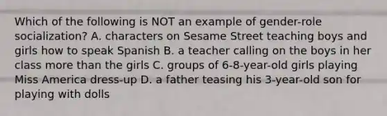 Which of the following is NOT an example of gender-role socialization? A. characters on Sesame Street teaching boys and girls how to speak Spanish B. a teacher calling on the boys in her class more than the girls C. groups of 6-8-year-old girls playing Miss America dress-up D. a father teasing his 3-year-old son for playing with dolls