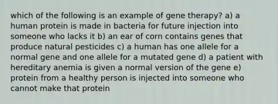 which of the following is an example of gene therapy? a) a human protein is made in bacteria for future injection into someone who lacks it b) an ear of corn contains genes that produce natural pesticides c) a human has one allele for a normal gene and one allele for a mutated gene d) a patient with hereditary anemia is given a normal version of the gene e) protein from a healthy person is injected into someone who cannot make that protein