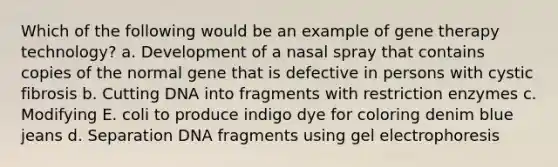 Which of the following would be an example of gene therapy technology? a. Development of a nasal spray that contains copies of the normal gene that is defective in persons with cystic fibrosis b. Cutting DNA into fragments with restriction enzymes c. Modifying E. coli to produce indigo dye for coloring denim blue jeans d. Separation DNA fragments using gel electrophoresis