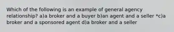 Which of the following is an example of general agency relationship? a)a broker and a buyer b)an agent and a seller *c)a broker and a sponsored agent d)a broker and a seller