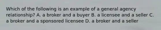 Which of the following is an example of a general agency relationship? A. a broker and a buyer B. a licensee and a seller C. a broker and a sponsored licensee D. a broker and a seller