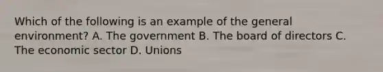 Which of the following is an example of the general environment? A. The government B. The board of directors C. The economic sector D. Unions