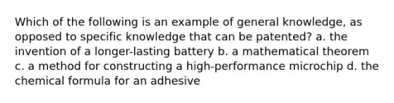 Which of the following is an example of general knowledge, as opposed to specific knowledge that can be patented? a. the invention of a longer-lasting battery b. a mathematical theorem c. a method for constructing a high-performance microchip d. the chemical formula for an adhesive