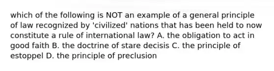 which of the following is NOT an example of a general principle of law recognized by 'civilized' nations that has been held to now constitute a rule of international law? A. the obligation to act in good faith B. the doctrine of stare decisis C. the principle of estoppel D. the principle of preclusion