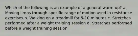 Which of the following is an example of a general warm-up? a. Moving limbs through specific range of motion used in resistance exercises b. Walking on a treadmill for 5-10 minutes c. Stretches performed after a weight training session d. Stretches performed before a weight training session