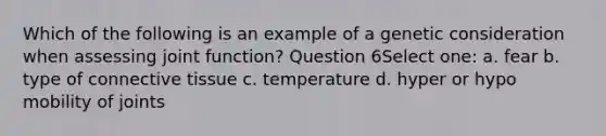 Which of the following is an example of a genetic consideration when assessing joint function? Question 6Select one: a. fear b. type of connective tissue c. temperature d. hyper or hypo mobility of joints