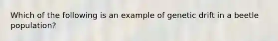 Which of the following is an example of <a href='https://www.questionai.com/knowledge/kiDrgjXyQn-genetic-drift' class='anchor-knowledge'>genetic drift</a> in a beetle population?