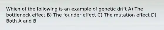 Which of the following is an example of genetic drift A) The bottleneck effect B) The founder effect C) The mutation effect D) Both A and B