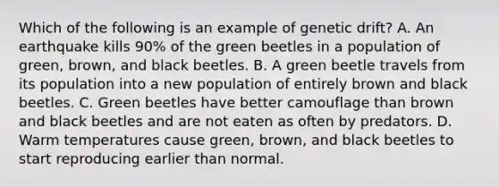 Which of the following is an example of genetic drift? A. An earthquake kills 90% of the green beetles in a population of green, brown, and black beetles. B. A green beetle travels from its population into a new population of entirely brown and black beetles. C. Green beetles have better camouflage than brown and black beetles and are not eaten as often by predators. D. Warm temperatures cause green, brown, and black beetles to start reproducing earlier than normal.