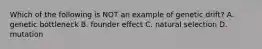 Which of the following is NOT an example of genetic drift? A. genetic bottleneck B. founder effect C. natural selection D. mutation